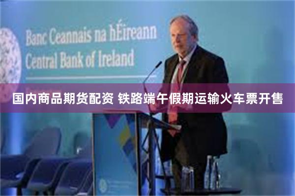 国内商品期货配资 铁路端午假期运输火车票开售