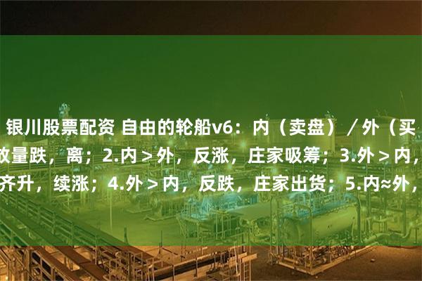 银川股票配资 自由的轮船v6：内（卖盘）／外（买盘）口诀：1.内＞外，放量跌，离；2.内＞外，反涨，庄家吸筹；3.外＞内，量价齐升，续涨；4.外＞内，反跌，庄家出货；5.内≈外， 价处高／低位 ， 股价将反转...