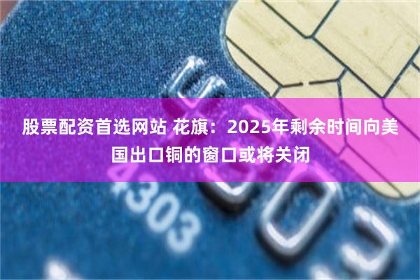 股票配资首选网站 花旗：2025年剩余时间向美国出口铜的窗口或将关闭
