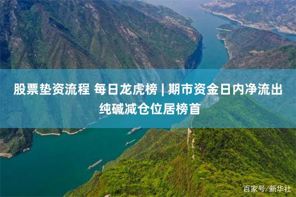 股票垫资流程 每日龙虎榜 | 期市资金日内净流出 纯碱减仓位居榜首