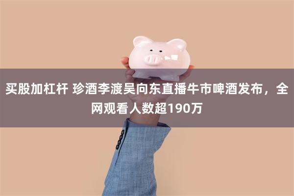 买股加杠杆 珍酒李渡吴向东直播牛市啤酒发布，全网观看人数超190万