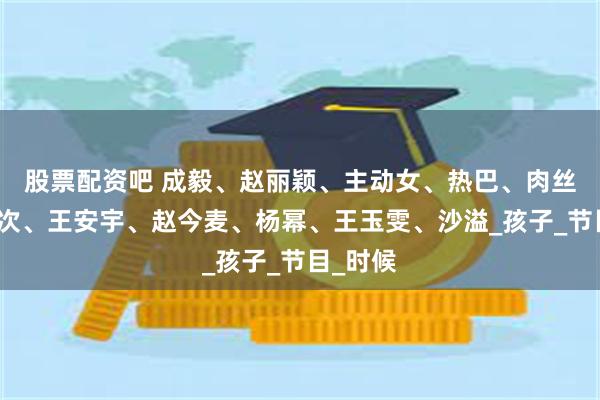股票配资吧 成毅、赵丽颖、主动女、热巴、肉丝、檀健次、王安宇、赵今麦、杨幂、王玉雯、沙溢_孩子_节目_时候