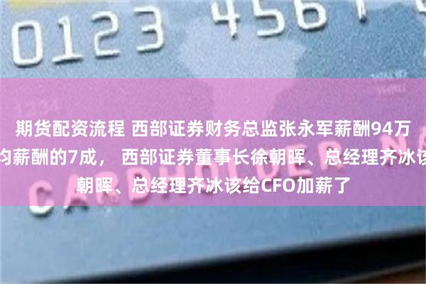 期货配资流程 西部证券财务总监张永军薪酬94万是券商CFO平均薪酬的7成， 西部证券董事长徐朝晖、总经理齐冰该给CFO加薪了