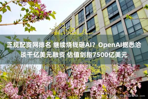 正规配资网排名 继续烧钱砸AI？OpenAI据悉洽谈千亿美元融资 估值剑指7500亿美元