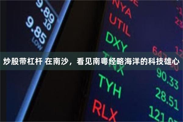 炒股带杠杆 在南沙，看见南粤经略海洋的科技雄心