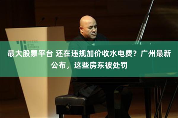 最大股票平台 还在违规加价收水电费？广州最新公布，这些房东被处罚