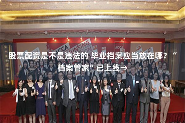 股票配资是不是违法的 毕业档案应当放在哪？“档案管家”已上线→