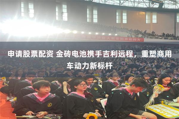 申请股票配资 金砖电池携手吉利远程，重塑商用车动力新标杆
