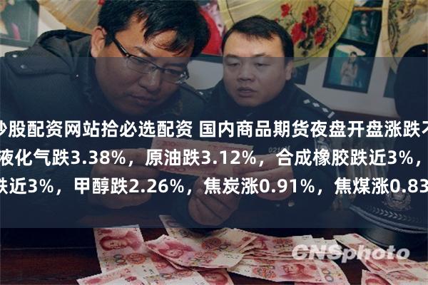 炒股配资网站拾必选配资 国内商品期货夜盘开盘涨跌不一，燃油跌3.71%，液化气跌3.38%，原油跌3.12%，合成橡胶跌近3%，甲醇跌2.26%，焦炭涨0.91%，焦煤涨0.83%，玻璃涨0.39%