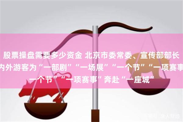 股票操盘需要多少资金 北京市委常委、宣传部部长孙军民：吸引海内外游客为“一部剧”“一场展”“一个节”“一项赛事”奔赴“一座城”