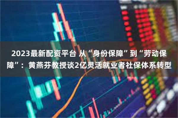 2023最新配资平台 从“身份保障”到“劳动保障”：黄燕芬教授谈2亿灵活就业者社保体系转型