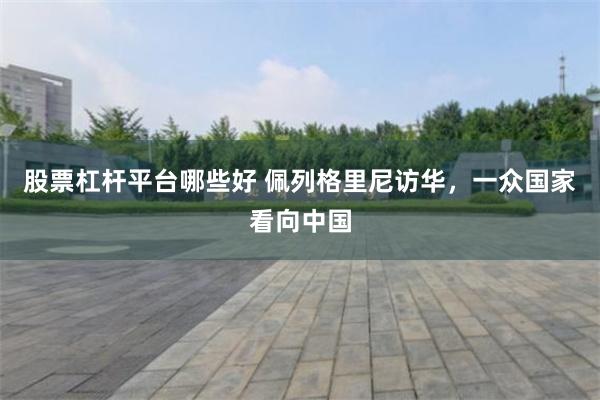 股票杠杆平台哪些好 佩列格里尼访华，一众国家看向中国