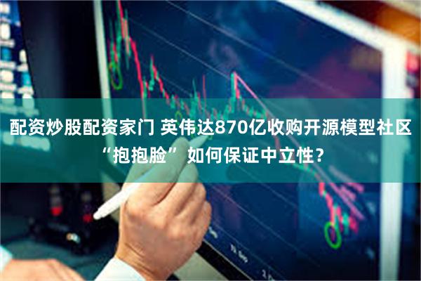 配资炒股配资家门 英伟达870亿收购开源模型社区“抱抱脸” 如何保证中立性？